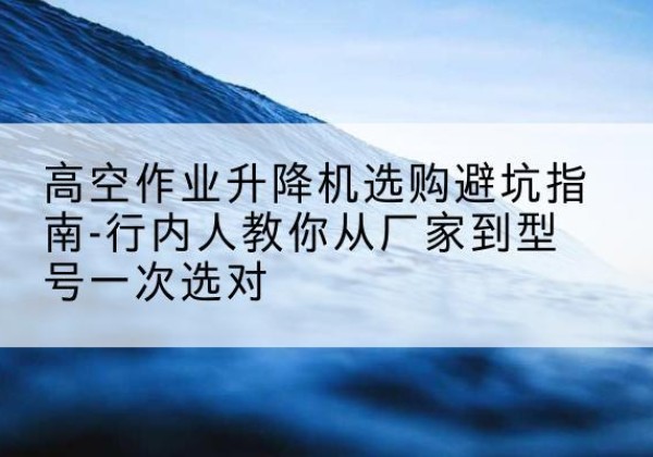 广德升降平台厂家-高空作业升降机选购避坑指南-行内人教你从厂家到型号一次选对