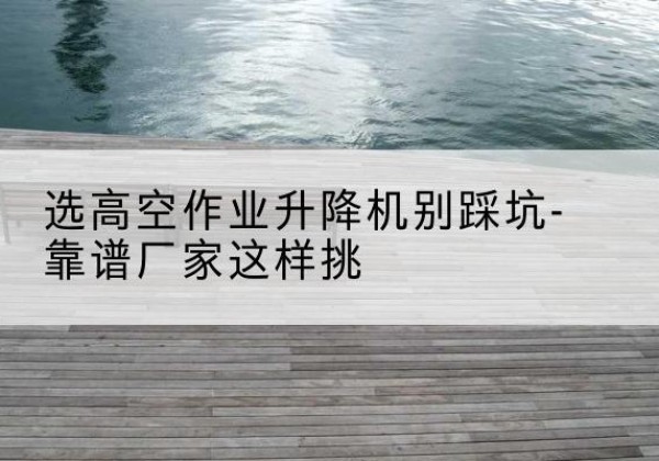 广德剪叉式升降机厂家-选高空作业升降机别踩坑-靠谱厂家这样挑