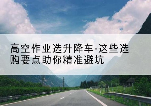 广德升降车厂家-高空作业选升降车-这些选购要点助你*避坑