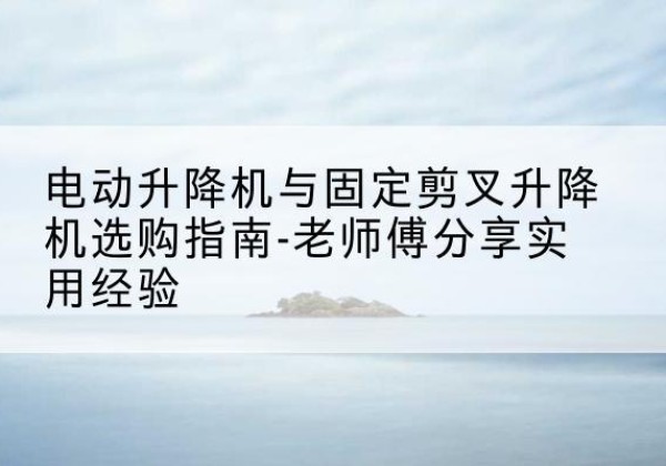 广德电动升降机怎么选-电动升降机与固定剪叉升降机选购指南-老师傅分享实用经验