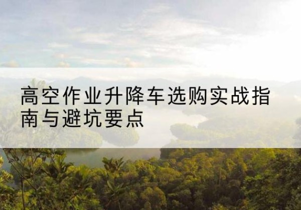 广德升降车怎么选-高空作业升降车选购实战指南与避坑要点