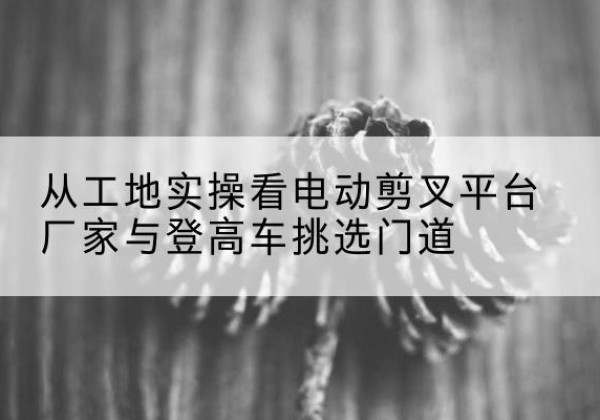 广德电动剪叉升降平台厂家-从工地实操看电动剪叉平台厂家与登高车挑选门道