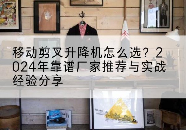 广德升降平台厂家推荐-移动剪叉升降机怎么选？2024年靠谱厂家推荐与实战经验分享