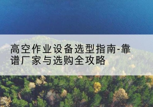 广德升降车厂家-高空作业设备选型指南-靠谱厂家与选购全攻略