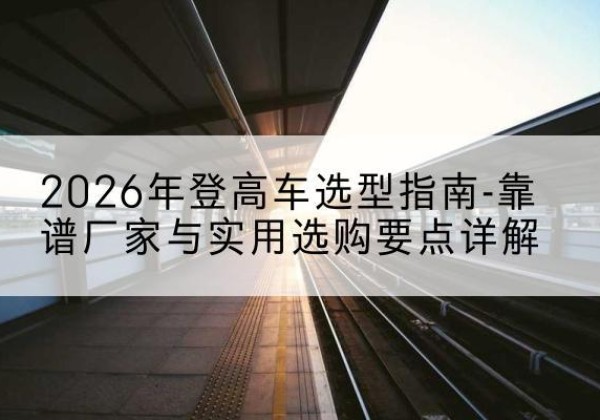 广德登高车厂家推荐-2026年登高车选型指南-靠谱厂家与实用选购要点详解
